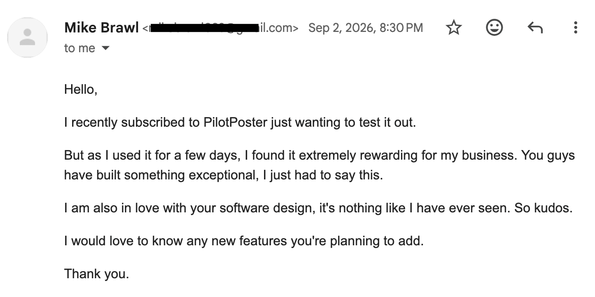 Email from Mike Brawl: "I recently subscribed to PilotPoster just wanting to test it out. But as I used it for a few days, I found it extremely rewarding for my business. You guys have built something exceptional, I just had to say this. I am also in love with your software design, it's nothing like I have ever seen. So kudos."